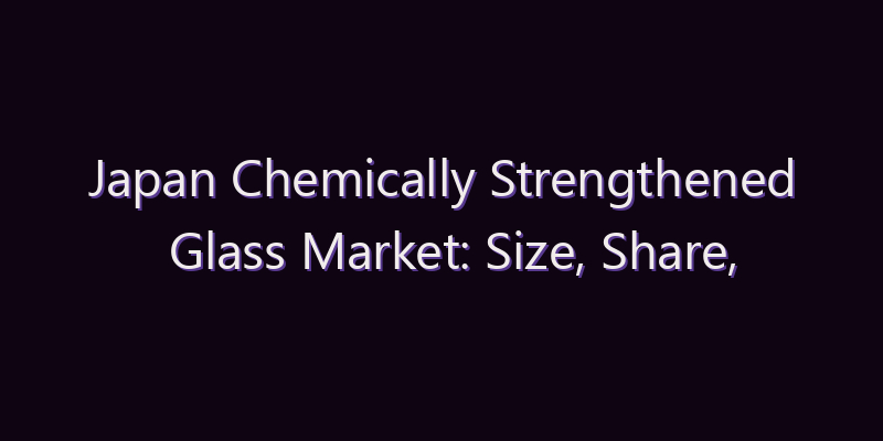 Japan Chemically Strengthened Glass Market: Size, Share, Scope & Forecast 2026–2034